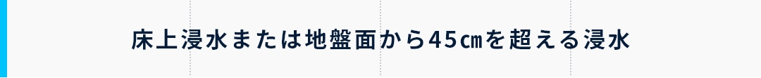 床上浸水または地盤面から45㎝を超える浸水